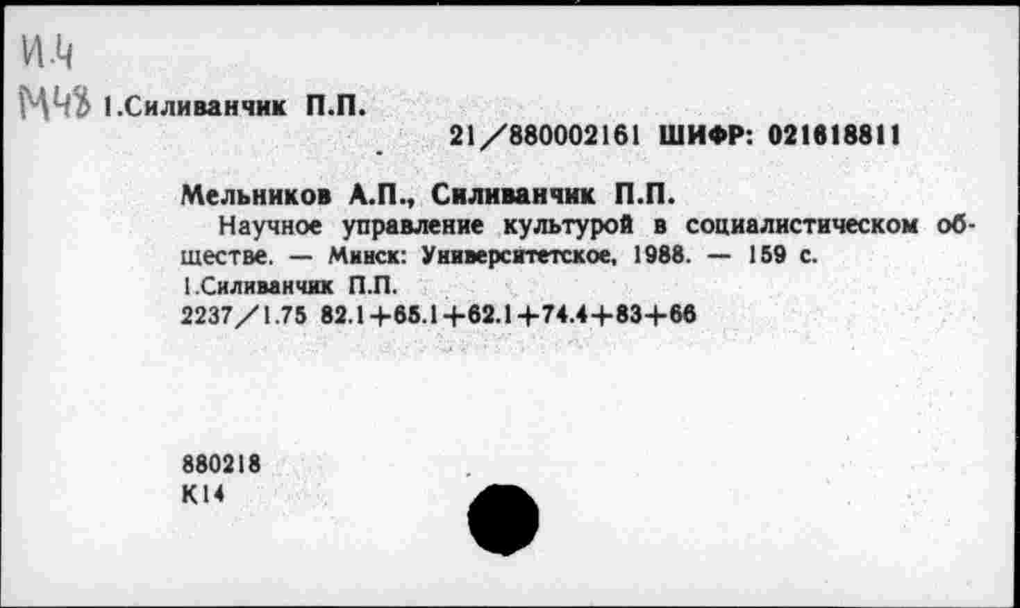 ﻿и.ц
1 .Силиванчик П.П. 21/880002161 ШИФР: 021818811
Мельников А.П., Силиванчик П.П.
Научное управление культурой в социалистическом обществе. — Минск: Университетское, 1988. — 159 с.
I Силиванчик П.П.
2237/1.75 82.1 +65.1 +62.1 +74.4+83+86
880218 К14